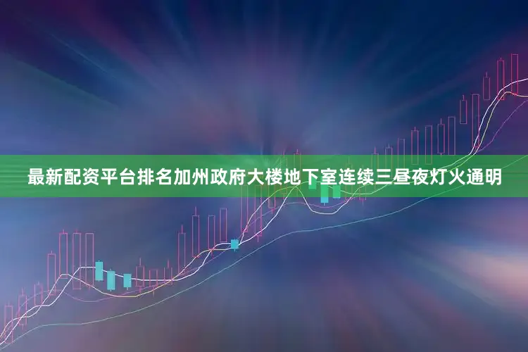 最新配资平台排名加州政府大楼地下室连续三昼夜灯火通明