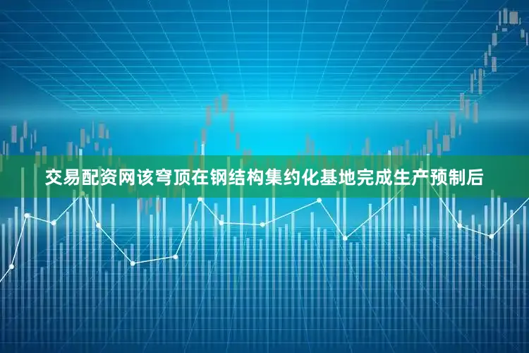交易配资网该穹顶在钢结构集约化基地完成生产预制后