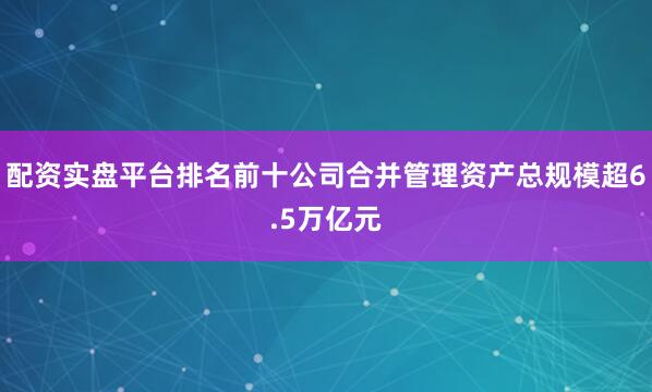 配资实盘平台排名前十公司合并管理资产总规模超6.5万亿元