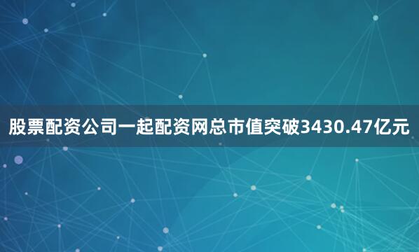 股票配资公司一起配资网总市值突破3430.47亿元