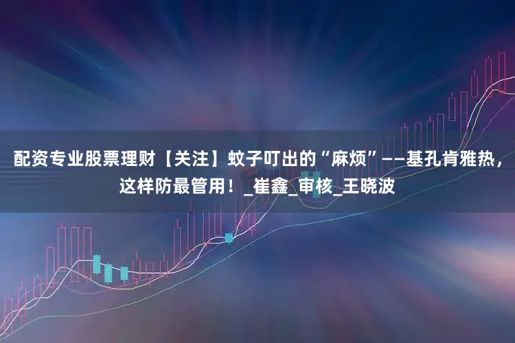 配资专业股票理财【关注】蚊子叮出的“麻烦”——基孔肯雅热，这样防最管用！_崔鑫_审核_王晓波