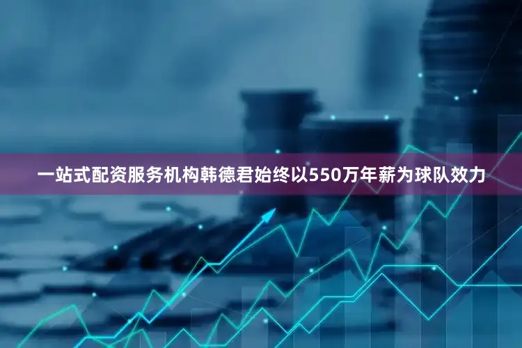 一站式配资服务机构韩德君始终以550万年薪为球队效力