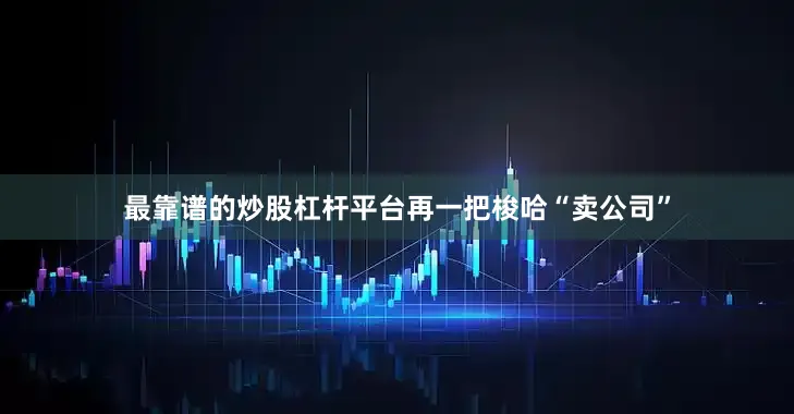 最靠谱的炒股杠杆平台再一把梭哈“卖公司”