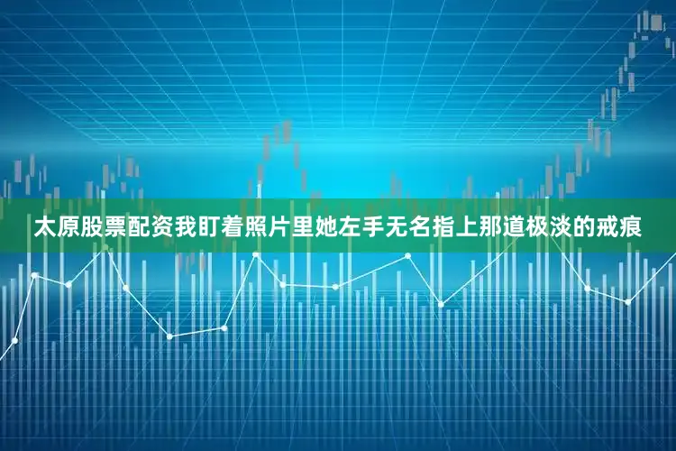 太原股票配资我盯着照片里她左手无名指上那道极淡的戒痕