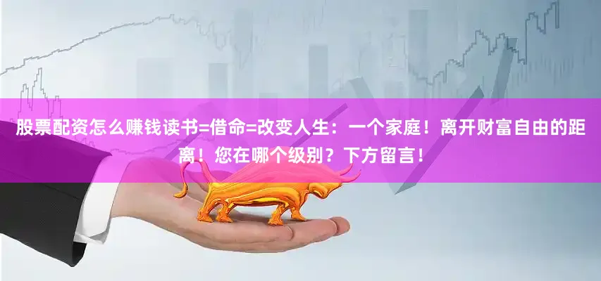 股票配资怎么赚钱读书=借命=改变人生：一个家庭！离开财富自由的距离！您在哪个级别？下方留言！