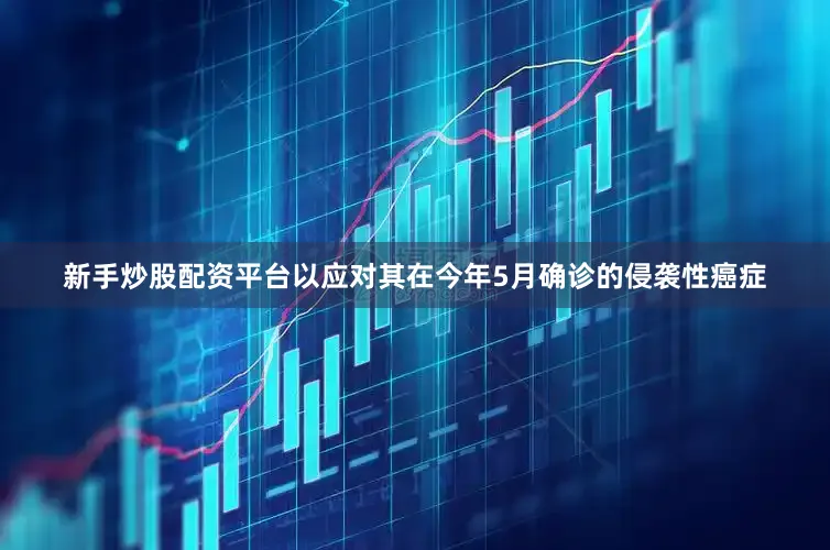 新手炒股配资平台以应对其在今年5月确诊的侵袭性癌症