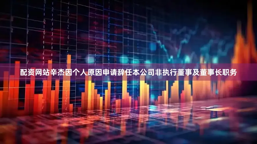 配资网站辛杰因个人原因申请辞任本公司非执行董事及董事长职务